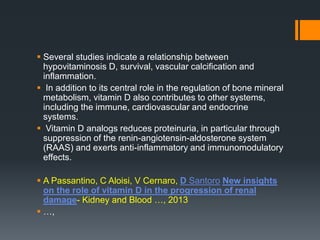  Several studies indicate a relationship between
hypovitaminosis D, survival, vascular calcification and
inflammation.
 In addition to its central role in the regulation of bone mineral
metabolism, vitamin D also contributes to other systems,
including the immune, cardiovascular and endocrine
systems.
 Vitamin D analogs reduces proteinuria, in particular through
suppression of the renin-angiotensin-aldosterone system
(RAAS) and exerts anti-inflammatory and immunomodulatory
effects.
 A Passantino, C Aloisi, V Cernaro, D Santoro New insights
on the role of vitamin D in the progression of renal
damage- Kidney and Blood …, 2013
 …,
 