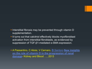  Interstitial fibrosis may be prevented through vitamin D
supplementation.
 It turns out that calcitriol effectively blocks myofibroblast
activation from interstitial fibroblasts, as evidenced by
suppression of TGF-β1-mediated α-SMA expression.
 A Passantino, C Aloisi, V Cernaro, D Santoro New insights
on the role of vitamin D in the progression of renal
damage- Kidney and Blood …, 2013
 