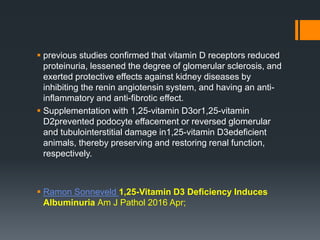  previous studies confirmed that vitamin D receptors reduced
proteinuria, lessened the degree of glomerular sclerosis, and
exerted protective effects against kidney diseases by
inhibiting the renin angiotensin system, and having an anti-
inflammatory and anti-fibrotic effect.
 Supplementation with 1,25-vitamin D3or1,25-vitamin
D2prevented podocyte effacement or reversed glomerular
and tubulointerstitial damage in1,25-vitamin D3edeficient
animals, thereby preserving and restoring renal function,
respectively.
 Ramon Sonneveld 1,25-Vitamin D3 Deficiency Induces
Albuminuria Am J Pathol 2016 Apr;
 
