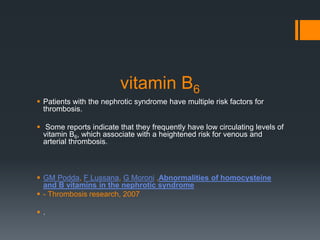 vitamin B6
 Patients with the nephrotic syndrome have multiple risk factors for
thrombosis.
 Some reports indicate that they frequently have low circulating levels of
vitamin B6, which associate with a heightened risk for venous and
arterial thrombosis.
 GM Podda, F Lussana, G Moroni ,Abnormalities of homocysteine
and B vitamins in the nephrotic syndrome
 - Thrombosis research, 2007
 .
 