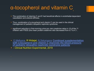 α-tocopherol and vitamin C,
 The combination of vitamins C and E had beneficial effects in endothelial-dependent
vasodilation and arterial stiffness.
 Thus, combination of α-tocopherol and vitamin C can be used in the clinical
management of pediatric idiopathic nephrotic syndrome.
 significant reduction in first-morning urine pro- tein:creatinine ratios in 10 of the 11
children with FSGS (the mean protein:creatinine ratio decreased from 9.7 to 4.1 .
 O Mellyana, R Widajat, N Sekarwana Combined supplementation
with α-tocopherol and vitamin C improves the blood pressure
of pediatric idiopathic nephrotic syndrome patients
 - Clinical Nutrition Experimental, 2019

 