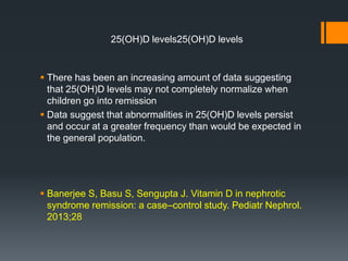 25(OH)D levels25(OH)D levels
 There has been an increasing amount of data suggesting
that 25(OH)D levels may not completely normalize when
children go into remission
 Data suggest that abnormalities in 25(OH)D levels persist
and occur at a greater frequency than would be expected in
the general population.
 Banerjee S, Basu S, Sengupta J. Vitamin D in nephrotic
syndrome remission: a case–control study. Pediatr Nephrol.
2013;28
 