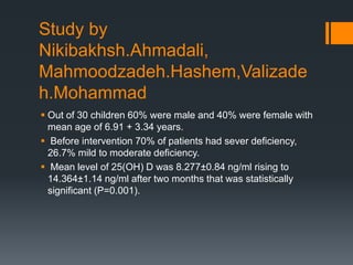 Study by
Nikibakhsh.Ahmadali,
Mahmoodzadeh.Hashem,Valizade
h.Mohammad
 Out of 30 children 60% were male and 40% were female with
mean age of 6.91 + 3.34 years.
 Before intervention 70% of patients had sever deficiency,
26.7% mild to moderate deficiency.
 Mean level of 25(OH) D was 8.277±0.84 ng/ml rising to
14.364±1.14 ng/ml after two months that was statistically
significant (P=0.001).
 