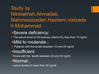 Study by
Nikibakhsh.Ahmadali,
Mahmoodzadeh.Hashem,Valizade
h.Mohammad
Severe deficiency;
 The serum level of 25-hydroxy vitamin-D3 less than 10 ng/ml
Mild to moderate ;
 Patients with the levels between 10 and 20 ng/ml
Insufficient
 those with the levels between 20 and 30 ng/ml
Normal ;
 serum levels of more than 30 ng/ml
 