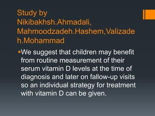 Study by
Nikibakhsh.Ahmadali,
Mahmoodzadeh.Hashem,Valizade
h.Mohammad
We suggest that children may benefit
from routine measurement of their
serum vitamin D levels at the time of
diagnosis and later on fallow-up visits
so an individual strategy for treatment
with vitamin D can be given.
 