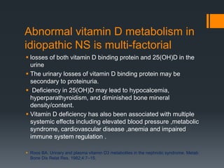 Abnormal vitamin D metabolism in
idiopathic NS is multi-factorial
 losses of both vitamin D binding protein and 25(OH)D in the
urine
 The urinary losses of vitamin D binding protein may be
secondary to proteinuria.
 Deficiency in 25(OH)D may lead to hypocalcemia,
hyperparathyroidism, and diminished bone mineral
density/content.
 Vitamin D deficiency has also been associated with multiple
systemic effects including elevated blood pressure ,metabolic
syndrome, cardiovascular disease ,anemia and impaired
immune system regulation .
 Roos BA. Urinary and plasma vitamin D3 metabolites in the nephrotic syndrome. Metab
Bone Dis Relat Res. 1982;4:7–15.
 