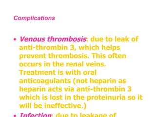 Complications  Venous thrombosis : due to leak of anti-thrombin 3, which helps prevent thrombosis. This often occurs in the renal veins. Treatment is with oral anticoagulants (not heparin as heparin acts via anti-thrombin 3 which is lost in the proteinuria so it will be ineffective.)  Infection : due to leakage of immunoglobulins, encapsulated bacteria such as  Haemophilus influenzae  and  Streptococcus pneumonia  can cause infection .  
