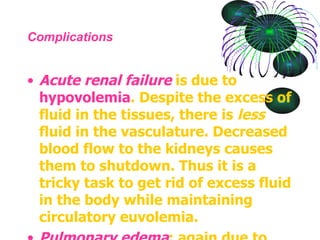 Complications Acute renal failure  is due to  hypovolemia . Despite the excess of fluid in the tissues, there is  less  fluid in the vasculature. Decreased blood flow to the kidneys causes them to shutdown. Thus it is a tricky task to get rid of excess fluid in the body while maintaining circulatory euvolemia.  Pulmonary edema : again due to fluid leak, sometimes it leaks into lungs causing  hypoxia  and  dyspnoea .  