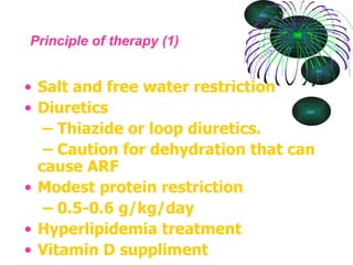 Principle of therapy (1) Salt and free water restriction Diuretics –  Thiazide or loop diuretics. –  Caution for dehydration that can cause ARF Modest protein restriction –  0.5-0.6 g/kg/day Hyperlipidemia treatment Vitamin D suppliment 