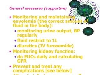 General measures (supportive) Monitoring and maintaining euvolemia (the correct amount of fluid in the body):  monitoring urine output, BP regularly  fluid restrict to 1L  diuretics (IV furosemide)  Monitoring kidney function:  do EUCs daily and calculating GFR  Prevent and treat any complications [see below]  Albumin infusions are generally not used because their effect lasts only transiently.  Prophylactic anticoagulation may be appropriate in some circumstances. [4] 