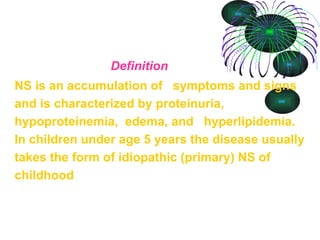 Definition NS is an accumulation of  symptoms and signs and is characterized by proteinuria, hypoproteinemia,  edema, and  hyperlipidemia. In children under age 5 years the disease usually takes the form of idiopathic (primary) NS of childhood 