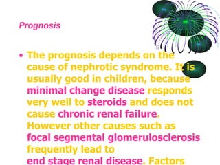 Prognosis The prognosis depends on the cause of nephrotic syndrome. It is usually good in children, because  minimal change disease  responds very well to  steroids  and does not cause  chronic renal failure . However other causes such as  focal segmental  glomerulosclerosis  frequently lead to  end stage renal disease . Factors associated with a poorer prognosis in these cases include level of  proteinuria ,  blood pressure  control and kidney function ( GFR ). 