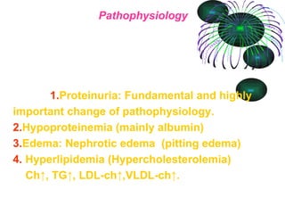 Pathophysiology   1. Proteinuria: Fundamental and highly important change of pathophysiology. 2. Hypoproteinemia (mainly albumin)  3. Edema: Nephrotic edema  (pitting edema) 4.   Hyperlipidemia (Hypercholesterolemia)   Ch↑, TG↑, LDL-ch↑,VLDL-ch↑.   