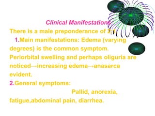   Clinical Manifestations There is a male preponderance of 2:1.   1. Main manifestations: Edema (varying degrees) is the common symptom. Periorbital swelling and perhaps oliguria are noticed->increasing edema->anasarca evident.  2. General symptoms:  Pallid, anorexia, fatigue,abdominal pain, diarrhea. 