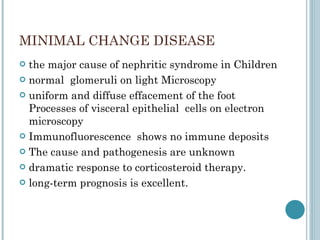 MINIMAL CHANGE DISEASE the major cause of nephritic syndrome in Children normal  glomeruli on light Microscopy uniform and diffuse effacement of the foot Processes of visceral epithelial  cells on electron microscopy Immunofluorescence  shows no immune deposits The cause and pathogenesis are unknown dramatic response to corticosteroid therapy. long-term prognosis is excellent. 
