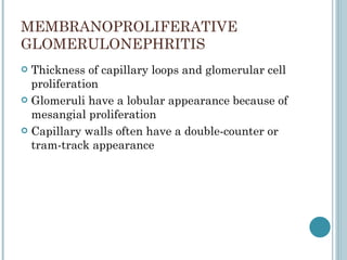 MEMBRANOPROLIFERATIVE  GLOMERULONEPHRITIS Thickness of capillary loops and glomerular cell proliferation Glomeruli have a lobular appearance because of mesangial proliferation  Capillary walls often have a double-counter or tram-track appearance  