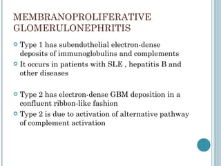 MEMBRANOPROLIFERATIVE  GLOMERULONEPHRITIS Type 1 has subendothelial electron-dense deposits of immunoglobulins and complements It occurs in patients with SLE , hepatitis B and other diseases Type 2 has electron-dense GBM deposition in a confluent ribbon-like fashion Type 2 is due to activation of alternative pathway of complement activation  
