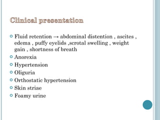 Fluid retention -> abdominal distention , ascites , edema , puffy eyelids ,scrotal swelling , weight gain , shortness of breath  Anorexia Hypertension  Oliguria  Orthostatic hypertension Skin striae Foamy urine 
