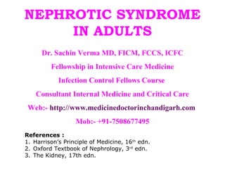 NEPHROTIC SYNDROME
     IN ADULTS
      Dr. Sachin Verma MD, FICM, FCCS, ICFC
         Fellowship in Intensive Care Medicine
            Infection Control Fellows Course
    Consultant Internal Medicine and Critical Care
 Web:- http://www.medicinedoctorinchandigarh.com
                  Mob:- +91-7508677495
References :
1. Harrison’s Principle of Medicine, 16th edn.
2. Oxford Textbook of Nephrology, 3rd edn.
3. The Kidney, 17th edn.
 