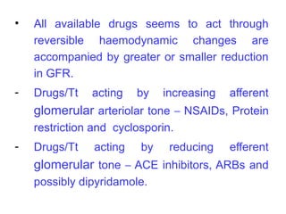 •   All available drugs seems to act through
    reversible haemodynamic changes are
    accompanied by greater or smaller reduction
    in GFR.
-   Drugs/Tt   acting    by   increasing   afferent
    glomerular arteriolar tone – NSAIDs, Protein
    restriction and cyclosporin.
-   Drugs/Tt    acting   by    reducing    efferent
    glomerular tone – ACE inhibitors, ARBs and
    possibly dipyridamole.
 