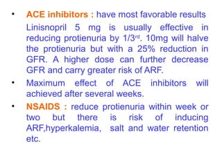 •   ACE inhibitors : have most favorable results
    Linisnopril 5 mg is usually effective in
    reducing protienuria by 1/3rd. 10mg will halve
    the protienuria but with a 25% reduction in
    GFR. A higher dose can further decrease
    GFR and carry greater risk of ARF.
•   Maximum effect of ACE inhibitors will
    achieved after several weeks.
•   NSAIDS : reduce protienuria within week or
    two but there is risk of inducing
    ARF,hyperkalemia, salt and water retention
    etc.
 