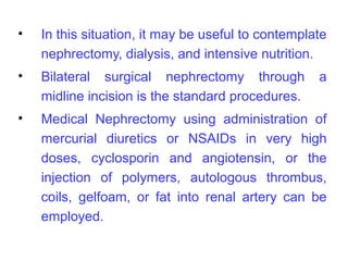 •   In this situation, it may be useful to contemplate
    nephrectomy, dialysis, and intensive nutrition.
•   Bilateral surgical nephrectomy through          a
    midline incision is the standard procedures.
•   Medical Nephrectomy using administration of
    mercurial diuretics or NSAIDs in very high
    doses, cyclosporin and angiotensin, or the
    injection of polymers, autologous thrombus,
    coils, gelfoam, or fat into renal artery can be
    employed.
 