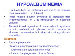 HYPOALBUMINEMIA
•   It is due to both the proteinuria and due to the increase
    renal catabolism (in tubules).
•   Infact hepatic albumin synthesis is increased from
    145±9mg/kg/day to 213±17mg/kg/day in nephrotic
    patients.
•   Transcriptiional regulation of human albumin synthesis
    is not co-related with plasma oncotic pressure or
    albumin concentration, but rather with urinary albumin
    execration.
Treatment :
-   Reduce proteinuria
-   Dietary supplementation is not recommended :
    - Little effect on serum albumin level
    - Hasten the progression of renal failure.
 