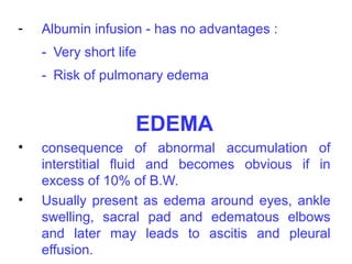 -   Albumin infusion - has no advantages :
    - Very short life
    - Risk of pulmonary edema


                    EDEMA
•   consequence of abnormal accumulation of
    interstitial fluid and becomes obvious if in
    excess of 10% of B.W.
•   Usually present as edema around eyes, ankle
    swelling, sacral pad and edematous elbows
    and later may leads to ascitis and pleural
    effusion.
 