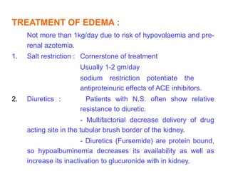 TREATMENT OF EDEMA :
     Not more than 1kg/day due to risk of hypovolaemia and pre-
     renal azotemia.
1.   Salt restriction : Cornerstone of treatment
                      Usually 1-2 gm/day
                      sodium restriction potentiate the
                      antiproteinuric effects of ACE inhibitors.
2.   Diuretics :        Patients with N.S. often show relative
                      resistance to diuretic.
                        - Multifactorial decrease delivery of drug
     acting site in the tubular brush border of the kidney.
                        - Diuretics (Fursemide) are protein bound,
     so hypoalbuminemia decreases its availability as well as
     increase its inactivation to glucuronide with in kidney.
 