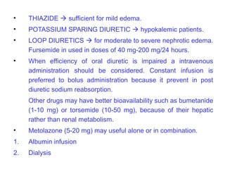 •    THIAZIDE  sufficient for mild edema.
•    POTASSIUM SPARING DIURETIC  hypokalemic patients.
•    LOOP DIURETICS  for moderate to severe nephrotic edema.
     Fursemide in used in doses of 40 mg-200 mg/24 hours.
•    When efficiency of oral diuretic is impaired a intravenous
     administration should be considered. Constant infusion is
     preferred to bolus administration because it prevent in post
     diuretic sodium reabsorption.
     Other drugs may have better bioavailability such as bumetanide
     (1-10 mg) or torsemide (10-50 mg), because of their hepatic
     rather than renal metabolism.
•    Metolazone (5-20 mg) may useful alone or in combination.
1.   Albumin infusion
2.   Dialysis
 