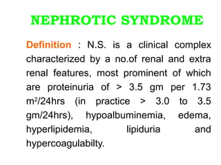 NEPHROTIC SYNDROME
Definition : N.S. is a clinical complex
characterized by a no.of renal and extra
renal features, most prominent of which
are proteinuria of > 3.5 gm per 1.73
m2/24hrs (in practice > 3.0 to 3.5
gm/24hrs), hypoalbuminemia, edema,
hyperlipidemia,       lipiduria     and
hypercoagulabilty.
 