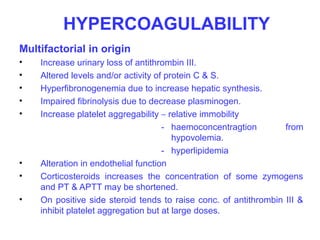 HYPERCOAGULABILITY
Multifactorial in origin
•   Increase urinary loss of antithrombin III.
•   Altered levels and/or activity of protein C & S.
•   Hyperfibronogenemia due to increase hepatic synthesis.
•   Impaired fibrinolysis due to decrease plasminogen.
•   Increase platelet aggregability – relative immobility
                                     - haemoconcentragtion        from
                                        hypovolemia.
                                     - hyperlipidemia
•   Alteration in endothelial function
•   Corticosteroids increases the concentration of some zymogens
    and PT & APTT may be shortened.
•   On positive side steroid tends to raise conc. of antithrombin III &
    inhibit platelet aggregation but at large doses.
 