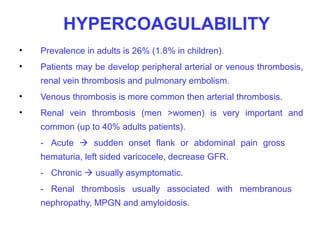 HYPERCOAGULABILITY
•   Prevalence in adults is 26% (1.8% in children).
•   Patients may be develop peripheral arterial or venous thrombosis,
    renal vein thrombosis and pulmonary embolism.
•   Venous thrombosis is more common then arterial thrombosis.
•   Renal vein thrombosis (men >women) is very important and
    common (up to 40% adults patients).
    - Acute  sudden onset flank or abdominal pain gross
    hematuria, left sided varicocele, decrease GFR.
    - Chronic  usually asymptomatic.
    - Renal thrombosis usually associated with membranous
    nephropathy, MPGN and amyloidosis.
 