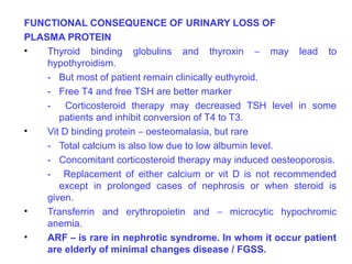 FUNCTIONAL CONSEQUENCE OF URINARY LOSS OF
PLASMA PROTEIN
•   Thyroid binding globulins and thyroxin – may lead to
    hypothyroidism.
    - But most of patient remain clinically euthyroid.
    - Free T4 and free TSH are better marker
    - Corticosteroid therapy may decreased TSH level in some
       patients and inhibit conversion of T4 to T3.
•   Vit D binding protein – oesteomalasia, but rare
    - Total calcium is also low due to low albumin level.
    - Concomitant corticosteroid therapy may induced oesteoporosis.
    - Replacement of either calcium or vit D is not recommended
       except in prolonged cases of nephrosis or when steroid is
    given.
•   Transferrin and erythropoietin and – microcytic hypochromic
    anemia.
•   ARF – is rare in nephrotic syndrome. In whom it occur patient
    are elderly of minimal changes disease / FGSS.
 