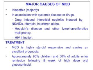 MAJOR CAUSES OF MCD
•   Idiopathic (majority)
•   In association with systemic disease or drugs.
    - Drug induced interstitial nephritis induced by
    NSAIDs, rifampin, interferon alpha.
    - Hodgkin’s disease and other lymphoproliferative
      malignancy.
    - HIV infection.
TREATMENT
•   MCD is highly steroid responsive and carries an
    excellent prognosis.
•   Approximately 90% children and 50% of adults enter
    remission following 8 week of high dose oral
    glucocorticoid.
 