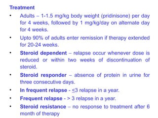 Treatment
•   Adults – 1-1.5 mg/kg body weight (pridinisone) per day
    for 4 weeks, followed by 1 mg/kg/day on alternate day
    for 4 weeks.
•   Upto 90% of adults enter remission if therapy extended
    for 20-24 weeks.
•   Steroid dependent – relapse occur whenever dose is
    reduced or within two weeks of discontinuation of
    steroid.
•   Steroid responder – absence of protein in urine for
    three consecutive days.
•   In frequent relapse - <3 relapse in a year.
•   Frequent relapse - > 3 relapse in a year.
•   Steroid resistance – no response to treatment after 6
    month of therapy
 