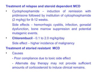 Treatment of relapse and steroid dependent MCD
•   Cyclophosphamide – induction of remission with
    pridinisone followed by institution of cylcophosphamide
    (2 mg/kg) for 8-12 weeks.
    Side effects – hemorrhagic cystitis, infection, gonadal
    dysfunction, bone marrow supprresion and potential
    mutagenic events.
•   Chlorembucil - 0.1 to 2.0 mg/kg/day
    Side effect – higher incidence of malignancy
Treatment of storied resistant MCD
•   Causes
    - Poor compliance due to toxic side effect
    - Alternate day therapy may not provide sufficient
    amounts of corticosteroid to induce clinical remains.
 