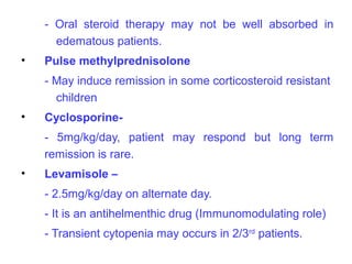 - Oral steroid therapy may not be well absorbed in
      edematous patients.
•   Pulse methylprednisolone
    - May induce remission in some corticosteroid resistant
      children
•   Cyclosporine-
    - 5mg/kg/day, patient may respond but long term
    remission is rare.
•   Levamisole –
    - 2.5mg/kg/day on alternate day.
    - It is an antihelmenthic drug (Immunomodulating role)
    - Transient cytopenia may occurs in 2/3rd patients.
 