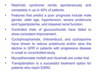 •   Nephrotic syndrome remits spontaneously           and
    completely in up to 40% of patients.
•   Features that predict a poor prognosis include male
    gender, older age, hypertension, severe proteinuria
    and hyperlipidemia, and impaired renal function.
•   Controlled trials of glucocorticoids have failed to
    show consistent improvement.
•   Cyclophosphamide, chlorambucil, and cyclosporine
    have shown to reduce proteinuria and/or slow the
    decline in GFR in patients with progressive disease
    in small or uncontrolled study.
•   Mycopthenolate mofetil and rituximab are under trial.
•   Transplantation is a successful treatment option for
    patients who reach ESRD.
 