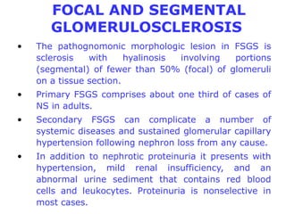 FOCAL AND SEGMENTAL
       GLOMERULOSCLEROSIS
•   The pathognomonic morphologic lesion in FSGS is
    sclerosis   with     hyalinosis involving portions
    (segmental) of fewer than 50% (focal) of glomeruli
    on a tissue section.
•   Primary FSGS comprises about one third of cases of
    NS in adults.
•   Secondary FSGS can complicate a number of
    systemic diseases and sustained glomerular capillary
    hypertension following nephron loss from any cause.
•   In addition to nephrotic proteinuria it presents with
    hypertension, mild renal insufficiency, and an
    abnormal urine sediment that contains red blood
    cells and leukocytes. Proteinuria is nonselective in
    most cases.
 