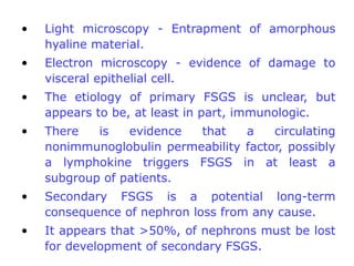 •   Light microscopy - Entrapment of amorphous
    hyaline material.
•   Electron microscopy - evidence of damage to
    visceral epithelial cell.
•   The etiology of primary FSGS is unclear, but
    appears to be, at least in part, immunologic.
•   There   is   evidence  that    a    circulating
    nonimmunoglobulin permeability factor, possibly
    a lymphokine triggers FSGS in at least a
    subgroup of patients.
•   Secondary FSGS is a potential long-term
    consequence of nephron loss from any cause.
•   It appears that >50%, of nephrons must be lost
    for development of secondary FSGS.
 