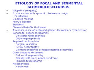 ETIOLOGY OF FOCAL AND SEGMENTAL
            GLOMERULOSCLEROSIS
•   Idiopathic (majority)
•   In association with systemic diseases or drugs
    HIV infection
    Diabetes mellitus
    Fabry's disease
    Sialidosis
    Charcot-Marie-Tooth disease
•   As consequence of sustained glomerular capillary hypertension
    Congenital oligonephropathies
       Unilateral renal agenesis
       Oligomeganephronia
    Acquired nephron loss
       Surgical resection
       Reflux nephropathy
       Glomerulonephritis or tubulointerstitial nephritis
    Other adaptive responses
       Sickle cell nephropathy
       Obesity with sleep apnea syndrome
       Familial dysautonomia
    Miscellaneous
       Heroin use
 