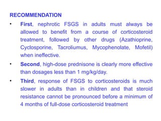 RECOMMENDATION
•   First, nephrotic FSGS in adults must always be
    allowed to benefit from a course of corticosteroid
    treatment, followed by other drugs (Azathioprine,
    Cyclosporine, Tacroliumus, Mycophenolate, Mofetil)
    when ineffective.
•   Second, high-dose prednisone is clearly more effective
    than dosages less than 1 mg/kg/day.
•   Third, response of FSGS to corticosteroids is much
    slower in adults than in children and that steroid
    resistance cannot be pronounced before a minimum of
    4 months of full-dose corticosteroid treatment
 