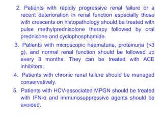 2. Patients with rapidly progressive renal failure or a
   recent deterioration in renal function especially those
   with crescents on histopathology should be treated with
   pulse methylprednisolone therapy followed by oral
   prednisone and cyclophosphamide.
3. Patients with microscopic haematuria, proteinuria (<3
  g), and normal renal function should be followed up
  every 3 months. They can be treated with ACE
  inhibitors.
4. Patients with chronic renal failure should be managed
   conservatively.
5. Patients with HCV-associated MPGN should be treated
   with IFN-α and immunosuppressive agents should be
   avoided.
 
