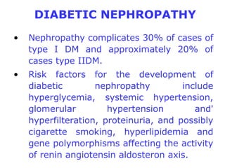 DIABETIC NEPHROPATHY
•   Nephropathy complicates 30% of cases of
    type I DM and approximately 20% of
    cases type IIDM.
•   Risk factors for the development of
    diabetic        nephropathy         include
    hyperglycemia, systemic hypertension,
    glomerular         hypertension        and'
    hyperfilteration, proteinuria, and possibly
    cigarette smoking, hyperlipidemia and
    gene polymorphisms affecting the activity
    of renin angiotensin aldosteron axis.
 