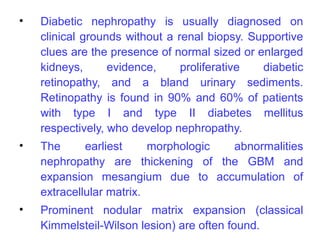 •   Diabetic nephropathy is usually diagnosed on
    clinical grounds without a renal biopsy. Supportive
    clues are the presence of normal sized or enlarged
    kidneys,      evidence,     proliferative  diabetic
    retinopathy, and a bland urinary sediments.
    Retinopathy is found in 90% and 60% of patients
    with type I and type II diabetes mellitus
    respectively, who develop nephropathy.
•   The      earliest     morphologic abnormalities
    nephropathy are thickening of the GBM and
    expansion mesangium due to accumulation of
    extracellular matrix.
•   Prominent nodular matrix expansion (classical
    Kimmelsteil-Wilson lesion) are often found.
 