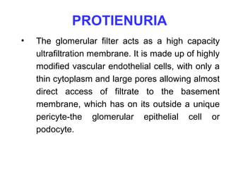 PROTIENURIA
•   The glomerular filter acts as a high capacity
    ultrafiltration membrane. It is made up of highly
    modified vascular endothelial cells, with only a
    thin cytoplasm and large pores allowing almost
    direct access of filtrate to the basement
    membrane, which has on its outside a unique
    pericyte-the glomerular epithelial cell or
    podocyte.
 