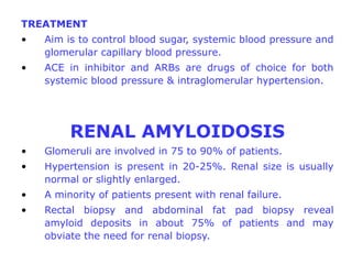 TREATMENT
•   Aim is to control blood sugar, systemic blood pressure and
    glomerular capillary blood pressure.
•   ACE in inhibitor and ARBs are drugs of choice for both
    systemic blood pressure & intraglomerular hypertension.




         RENAL AMYLOIDOSIS
•   Glomeruli are involved in 75 to 90% of patients.
•   Hypertension is present in 20-25%. Renal size is usually
    normal or slightly enlarged.
•   A minority of patients present with renal failure.
•   Rectal biopsy and abdominal fat pad biopsy reveal
    amyloid deposits in about 75% of patients and may
    obviate the need for renal biopsy.
 
