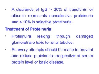 •   A clearance of IgG > 20% of transferrin or
    albumin represents nonselective proteinuria
    and < 10% is selective proteinuria.
Treatment of Proteinuria
•   Proteinuira    leaking    through       damaged
    glomeruli are toxic to renal tubules.
•   So every attempts should be made to prevent
    and reduce proteinuria irrespective of serum
    protein level or basic disease.
 