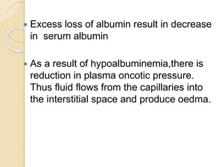  Excess loss of albumin result in decrease
in serum albumin
 As a result of hypoalbuminemia,there is
reduction in plasma oncotic pressure.
Thus fluid flows from the capillaries into
the interstitial space and produce oedma.
 